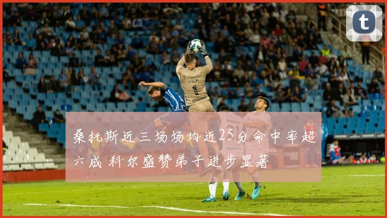 桑托斯近三场场均近25分命中率超六成 科尔盛赞弟子进步显著