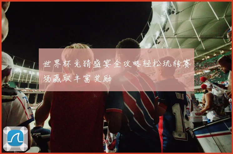 世界杯竞猜盛宴全攻略轻松玩转赛场赢取丰富奖励