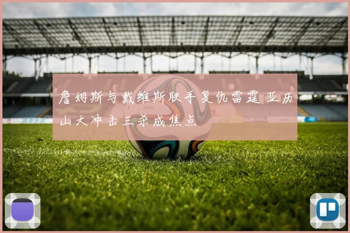 詹姆斯与戴维斯联手复仇雷霆 亚历山大冲击三杀成焦点