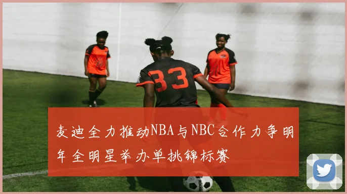麦迪全力推动NBA与NBC合作力争明年全明星举办单挑锦标赛
