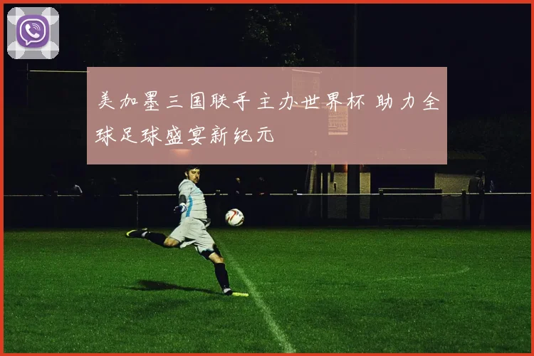美加墨三国联手主办世界杯 助力全球足球盛宴新纪元