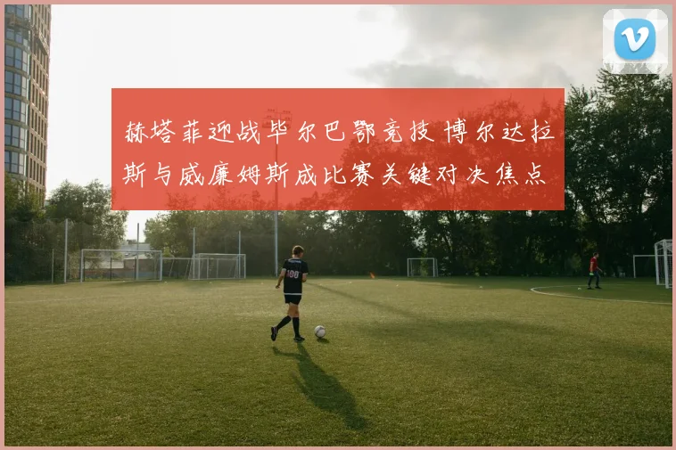 赫塔菲迎战毕尔巴鄂竞技 博尔达拉斯与威廉姆斯成比赛关键对决焦点