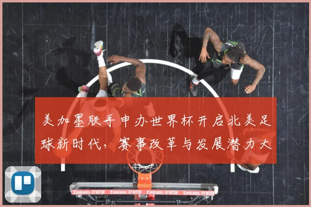 美加墨联手申办世界杯开启北美足球新时代,赛事改革与发展潜力大揭秘