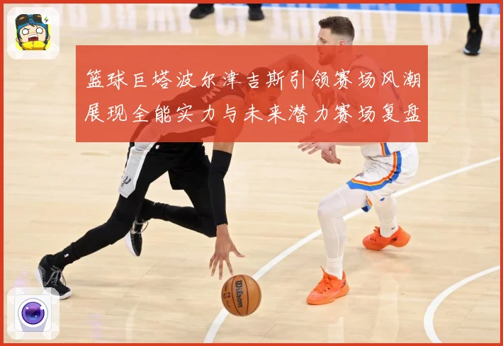 篮球巨塔波尔津吉斯引领赛场风潮展现全能实力与未来潜力赛场复盘