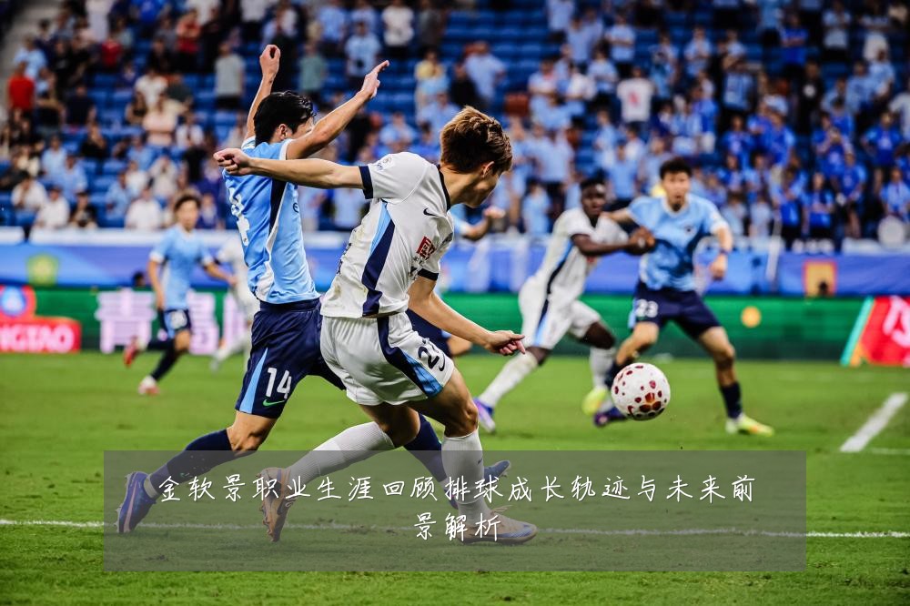 金软景职业生涯回顾排球成长轨迹与未来前景解析